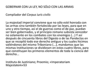 GOBERNAR CON LA LEY, NO SÓLO CON LAS ARMAS
Compilador del Corpus iuris civilis
La majestad imperial conviene que no sólo esté honrada con
las armas sino también fortalecida por las leyes, para que en
uno y otro tiempo, así el de guerras como el de paz, puedan
ser bien gobernados, y el principio romano subsista vencedor
no solamente en los combates con los enemigos (...) Y así
después de cincuenta libros del Digesto o de las Pandectas en
que se recopiló todo ese derecho antiguo y los cuales hicimos
valiéndonos del mismo Triboniano (...), mandamos que las
mismas Instituciones se dividiesen en estos cuatro libros, para
que constituyan los primeros elementos de toda la ciencia del
derecho...
Instituta de Justiniano; Proemio; «Imperatoriam
Majestatem»53
 