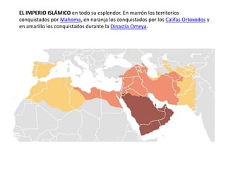 EL IMPERIO ISLÁMICO en todo su esplendor. En marrón los territorios
conquistados por Mahoma, en naranja los conquistados por los Califas Ortoxodos y
en amarillo los conquistados durante la Dinastía Omeya.
 