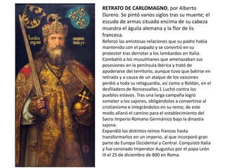 RETRATO DE CARLOMAGNO, por Alberto
Durero. Se pintó varios siglos tras su muerte; el
escudo de armas situado encima de su cabeza
muestra el águila alemana y la flor de lis
francesa.
Reforzó las amistosas relaciones que su padre había
mantenido con el papado y se convirtió en su
protector tras derrotar a los lombardos en Italia.
Combatió a los musulmanes que amenazaban sus
posesiones en la península ibérica y trató de
apoderarse del territorio, aunque tuvo que batirse en
retirada y a causa de un ataque de los vascones
perdió a toda su retaguardia, así como a Roldán, en el
desfiladero de Roncesvalles.1 Luchó contra los
pueblos eslavos. Tras una larga campaña logró
someter a los sajones, obligándolos a convertirse al
cristianismo e integrándolos en su reino; de este
modo allanó el camino para el establecimiento del
Sacro Imperio Romano Germánico bajo la dinastía
sajona.
Expandió los distintos reinos francos hasta
transformarlos en un imperio, al que incorporó gran
parte de Europa Occidental y Central. Conquistó Italia
y fue coronado Imperator Augustus por el papa León
III el 25 de diciembre de 800 en Roma.
 