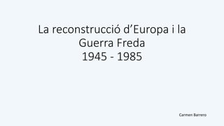 La reconstrucció d’Europa i la
Guerra Freda
1945 - 1985
Carmen Barrero
 