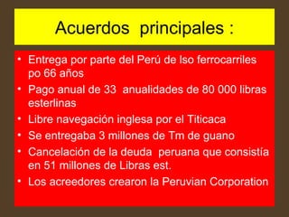Acuerdos principales : Entrega por parte del Perú de lso ferrocarriles po 66 años Pago anual de 33 anualidades de 80 000 libras esterlinas Libre navegación inglesa por el Titicaca Se entregaba 3 millones de Tm de guano Cancelación de la deuda peruana que consistía en 51 millones de Libras est. Los acreedores crearon la Peruvian Corporation