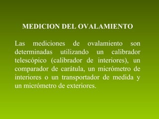 MEDICION DEL OVALAMIENTO
Las mediciones de ovalamiento son
determinadas utilizando un calibrador
telescópico (calibrador de interiores), un
comparador de carátula, un micrómetro de
interiores o un transportador de medida y
un micrómetro de exteriores.
 