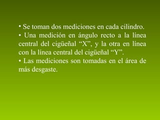 • Se toman dos mediciones en cada cilindro.
• Una medición en ángulo recto a la línea
central del cigüeñal “X”, y la otra en línea
con la línea central del cigüeñal “Y”.
• Las mediciones son tomadas en el área de
más desgaste.
 