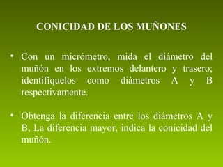 CONICIDAD DE LOS MUÑONES
• Con un micrómetro, mida el diámetro del
muñón en los extremos delantero y trasero;
identifíquelos como diámetros A y B
respectivamente.
• Obtenga la diferencia entre los diámetros A y
B, La diferencia mayor, indica la conicidad del
muñón.
 