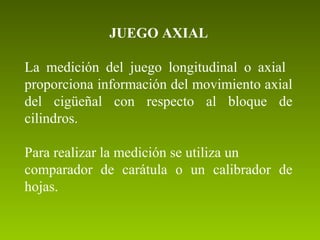 JUEGO AXIAL
La medición del juego longitudinal o axial
proporciona información del movimiento axial
del cigüeñal con respecto al bloque de
cilindros.
Para realizar la medición se utiliza un
comparador de carátula o un calibrador de
hojas.
 