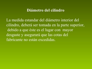 Diámetro del cilindro
La medida estandar del diámetro interior del
cilindro, deberá ser tomada en la parte superior,
debido a que éste es el lugar con mayor
desgaste y asegurará que las cotas del
fabricante no están excedidas.
 