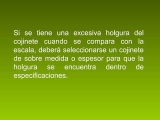 Si se tiene una excesiva holgura del
cojinete cuando se compara con la
escala, deberá seleccionarse un cojinete
de sobre medida o espesor para que la
holgura se encuentra dentro de
especificaciones.
 