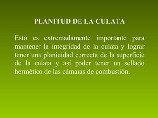 PLANITUD DE LA CULATA
Esto  es  extremadamente  importante  para 
mantener  la  integridad  de  la  culata  y  lograr 
tener una planicidad correcta de la superficie 
de  la  culata  y  así  poder  tener  un  sellado 
hermético de las cámaras de combustión.
 