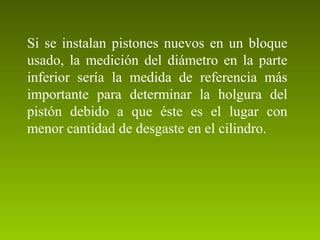 Si se instalan pistones nuevos en un bloque
usado, la medición del diámetro en la parte
inferior sería la medida de referencia más
importante para determinar la holgura del
pistón debido a que éste es el lugar con
menor cantidad de desgaste en el cilindro.
 