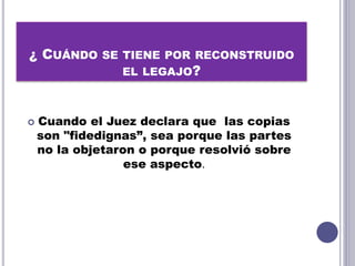 ¿ CUÁNDO SE TIENE POR RECONSTRUIDO
EL LEGAJO?
 Cuando el Juez declara que las copias
son "fidedignas”, sea porque las partes
no la objetaron o porque resolvió sobre
ese aspecto.
 