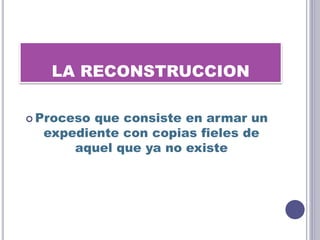 LA RECONSTRUCCION
 Proceso que consiste en armar un
expediente con copias fieles de
aquel que ya no existe
 