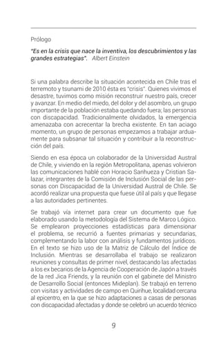 9
Prólogo
“Es en la crisis que nace la inventiva, los descubrimientos y las
grandes estrategias”. Albert Einstein
Si una palabra describe la situación acontecida en Chile tras el
terremoto y tsunami de 2010 ésta es “crisis”. Quienes vivimos el
desastre, tuvimos como misión reconstruir nuestro país, crecer
y avanzar. En medio del miedo, del dolor y del asombro, un grupo
importante de la población estaba quedando fuera; las personas
con discapacidad. Tradicionalmente olvidados, la emergencia
amenazaba con acrecentar la brecha existente. En tan aciago
momento, un grupo de personas empezamos a trabajar ardua-
mente para subsanar tal situación y contribuir a la reconstruc-
ción del país.
Siendo en esa época un colaborador de la Universidad Austral
de Chile, y viviendo en la región Metropolitana, apenas volvieron
las comunicaciones hablé con Horacio Sanhueza y Cristian Sa-
lazar, integrantes de la Comisión de Inclusión Social de las per-
sonas con Discapacidad de la Universidad Austral de Chile. Se
acordó realizar una propuesta que fuese útil al país y que llegase
a las autoridades pertinentes.
Se trabajó vía internet para crear un documento que fue
elaborado usando la metodología del Sistema de Marco Lógico.
Se emplearon proyecciones estadísticas para dimensionar
el problema, se recurrió a fuentes primarias y secundarias,
complementando la labor con análisis y fundamentos jurídicos.
En el texto se hizo uso de la Matriz de Cálculo del Índice de
Inclusión. Mientras se desarrollaba el trabajo se realizaron
reuniones y consultas de primer nivel, destacando las afectadas
a los ex becarios de la Agencia de Cooperación de Japón a través
de la red Jica Friends, y la reunión con el gabinete del Ministro
de Desarrollo Social (entonces Mideplan). Se trabajó en terreno
con visitas y actividades de campo en Quirihue, localidad cercana
al epicentro, en la que se hizo adaptaciones a casas de personas
con discapacidad afectadas y donde se celebró un acuerdo técnico
 