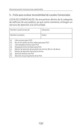 Reconstrucción Inclusiva tras catástrofes
100
3.- Ficha para evaluar Accesibilidad de Locales Comerciales
LOCALES COMERCIALES: Se encuentran dentro de la categoría
de edificios de uso público, ya que como comercio, entregan un
servicio de atención a la comunidad.
Nombre Local Comercial: Ubicación:
Nombre Locatario: Rubro:
a)	 Libre acceso para PcD
b)	 No se encuentra acceso adecuado para PcD
c)	 Libre desplazamiento para PcD
d)	 Desplazamiento limitado para PcD
e)	 Mesón de atención de acuerdo a la norma; 90 cm. de altura
f)	 Mesón de atención fuera de la norma
g)	 Atención directa a la PcD
h)	 Atención al acompañante de la PcD
 