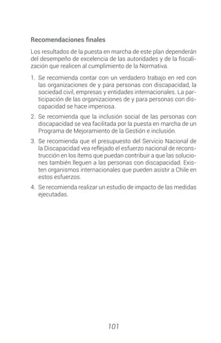 101
Recomendaciones finales
Los resultados de la puesta en marcha de este plan dependerán
del desempeño de excelencia de las autoridades y de la fiscali-
zación que realicen al cumplimiento de la Normativa.
1.	Se recomienda contar con un verdadero trabajo en red con
las organizaciones de y para personas con discapacidad, la
sociedad civil, empresas y entidades internacionales. La par-
ticipación de las organizaciones de y para personas con dis-
capacidad se hace imperiosa.
2.	Se recomienda que la inclusión social de las personas con
discapacidad se vea facilitada por la puesta en marcha de un
Programa de Mejoramiento de la Gestión e inclusión.
3.	Se recomienda que el presupuesto del Servicio Nacional de
la Discapacidad vea reflejado el esfuerzo nacional de recons-
trucción en los ítems que puedan contribuir a que las solucio-
nes también lleguen a las personas con discapacidad. Exis-
ten organismos internacionales que pueden asistir a Chile en
estos esfuerzos.
4.	 Se recomienda realizar un estudio de impacto de las medidas
ejecutadas.
 