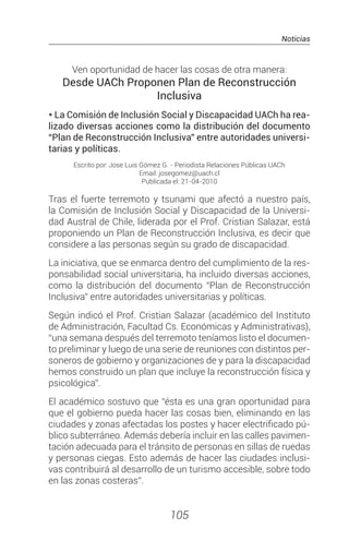 Noticias
105
Ven oportunidad de hacer las cosas de otra manera:
Desde UACh Proponen Plan de Reconstrucción
Inclusiva
* La Comisión de Inclusión Social y Discapacidad UACh ha rea-
lizado diversas acciones como la distribución del documento
“Plan de Reconstrucción Inclusiva” entre autoridades universi-
tarias y políticas.
Escrito por: Jose Luis Gómez G. - Periodista Relaciones Públicas UACh
Email: josegomez@uach.cl
Publicada el: 21-04-2010
Tras el fuerte terremoto y tsunami que afectó a nuestro país,
la Comisión de Inclusión Social y Discapacidad de la Universi-
dad Austral de Chile, liderada por el Prof. Cristian Salazar, está
proponiendo un Plan de Reconstrucción Inclusiva, es decir que
considere a las personas según su grado de discapacidad.
La iniciativa, que se enmarca dentro del cumplimiento de la res-
ponsabilidad social universitaria, ha incluido diversas acciones,
como la distribución del documento “Plan de Reconstrucción
Inclusiva” entre autoridades universitarias y políticas.
Según indicó el Prof. Cristian Salazar (académico del Instituto
de Administración, Facultad Cs. Económicas y Administrativas),
“una semana después del terremoto teníamos listo el documen-
to preliminar y luego de una serie de reuniones con distintos per-
soneros de gobierno y organizaciones de y para la discapacidad
hemos construido un plan que incluye la reconstrucción física y
psicológica”.
El académico sostuvo que “ésta es una gran oportunidad para
que el gobierno pueda hacer las cosas bien, eliminando en las
ciudades y zonas afectadas los postes y hacer electrificado pú-
blico subterráneo. Además debería incluir en las calles pavimen-
tación adecuada para el tránsito de personas en sillas de ruedas
y personas ciegas. Esto además de hacer las ciudades inclusi-
vas contribuirá al desarrollo de un turismo accesible, sobre todo
en las zonas costeras”.
 