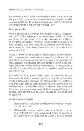 Reconstrucción Inclusiva tras catástrofes
106
Igualmente, el Prof. Salazar aseguró que, en el contexto actual
en que existen diversas catástrofes naturales a nivel mundial,
esta propuesta puede utilizarse en cualquier país. “De hecho se
está traduciendo al inglés y el portugués”, dijo.
Una oportunidad
Para el asesor de la Comisión de Inclusión Social y Discapaci-
dad UACh Carlos Kaiser “ésta es la única oportunidad de que se
construya bien, pensando en todas las personas y cumpliendo
la ley; después es tarde. Promover una sociedad inclusiva no es
otra cosa que promover el Estado de derecho, los valores de la
democracia, es poner al servicio como la razón de ser del huma-
no en sociedad”.
Sobre la relevancia de este plan, Kaiser aseguró que no ha exis-
tido una respuesta coordinada y sistemática en la atención de
desastres y de reconstrucción que considere a las personas con
discapacidad. “Esto ha sido constatado tras el terremoto en Hai-
tí por Naciones Unidas, entidad que tampoco ha incorporado la
variable discapacidad a su sistema de coordinación de ayuda a
desastres”, dijo.
El asesor insistió en que en Chile, a pesar de que nuestra Cons-
titución declara a las personas iguales en dignidad y derechos,
“en la práctica a las personas con discapacidad se les relega a
segundo lugar; esto es particularmente grave cuando ante una
emergencia no se atiende ni menciona al grupo más vulnerable.
Entonces, nuestra labor ha sido instalar el tema en Chile y en el
mundo, pero poniendo énfasis en el tránsito de lo ‘discursivo’ a
lo ‘ejecutivo’”.
Acciones desarrolladas
1)	 Elaboración y distribución del documento “Plan de Recons-
trucción Inclusiva”.
2)	 El Plan de Reconstrucción Inclusiva fue publicado en su si-
tio de internet por el programa Jica Friends, de la Agencia
de Cooperación Internacional de Japón y de la Sociedad
 