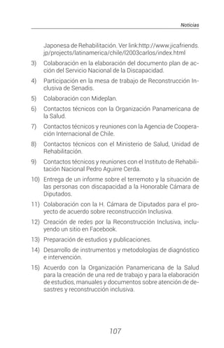 Noticias
107
Japonesa de Rehabilitación. Ver link:http://www.jicafriends.
jp/projects/latinamerica/chile/l2003carlos/index.html
3)	 Colaboración en la elaboración del documento plan de ac-
ción del Servicio Nacional de la Discapacidad.
4)	 Participación en la mesa de trabajo de Reconstrucción In-
clusiva de Senadis.
5)	 Colaboración con Mideplan.
6)	 Contactos técnicos con la Organización Panamericana de
la Salud.
7)	 Contactos técnicos y reuniones con la Agencia de Coopera-
ción Internacional de Chile.
8) 	 Contactos técnicos con el Ministerio de Salud, Unidad de
Rehabilitación.
9)	 Contactos técnicos y reuniones con el Instituto de Rehabili-
tación Nacional Pedro Aguirre Cerda.
10)	 Entrega de un informe sobre el terremoto y la situación de
las personas con discapacidad a la Honorable Cámara de
Diputados.
11)	 Colaboración con la H. Cámara de Diputados para el pro-
yecto de acuerdo sobre reconstrucción Inclusiva.
12)	 Creación de redes por la Reconstrucción Inclusiva, inclu-
yendo un sitio en Facebook.
13)	 Preparación de estudios y publicaciones.
14)	 Desarrollo de instrumentos y metodologías de diagnóstico
e intervención.
15)	 Acuerdo con la Organización Panamericana de la Salud
para la creación de una red de trabajo y para la elaboración
de estudios, manuales y documentos sobre atención de de-
sastres y reconstrucción inclusiva.
 
 