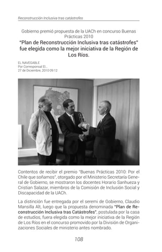 Reconstrucción Inclusiva tras catástrofes
108
Gobierno premió propuesta de la UACh en concurso Buenas
Prácticas 2010
“Plan de Reconstrucción Inclusiva tras catástrofes”
fue elegida como la mejor iniciativa de la Región de
Los Ríos.
EL NAVEGABLE
Por Corresponsal El...
27 de Diciembre, 2010 09:12
Contentos de recibir el premio “Buenas Prácticas 2010: Por el
Chile que soñamos”, otorgado por el Ministerio Secretaría Gene-
ral de Gobierno, se mostraron los docentes Horario Sanhueza y
Cristian Salazar, miembros de la Comisión de Inclusión Social y
Discapacidad de la UACh.
La distinción fue entregada por el seremi de Gobierno, Claudio
Mansilla Alt, luego que la propuesta denominada “Plan de Re-
construcción Inclusiva tras Catástrofes”, postulada por la casa
de estudios, fuera elegida como la mejor iniciativa de la Región
de Los Ríos en el concurso promovido por la División de Organi-
zaciones Sociales de ministerio antes nombrado.
 