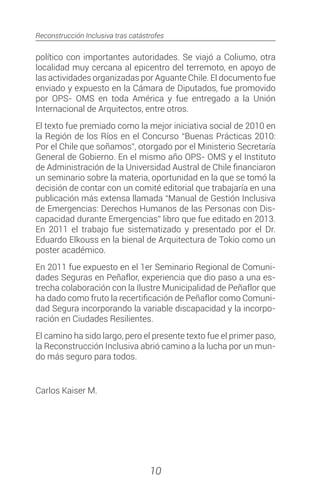 Reconstrucción Inclusiva tras catástrofes
10
político con importantes autoridades. Se viajó a Coliumo, otra
localidad muy cercana al epicentro del terremoto, en apoyo de
las actividades organizadas por Aguante Chile. El documento fue
enviado y expuesto en la Cámara de Diputados, fue promovido
por OPS- OMS en toda América y fue entregado a la Unión
Internacional de Arquitectos, entre otros.
El texto fue premiado como la mejor iniciativa social de 2010 en
la Región de los Ríos en el Concurso “Buenas Prácticas 2010:
Por el Chile que soñamos”, otorgado por el Ministerio Secretaría
General de Gobierno. En el mismo año OPS- OMS y el Instituto
de Administración de la Universidad Austral de Chile financiaron
un seminario sobre la materia, oportunidad en la que se tomó la
decisión de contar con un comité editorial que trabajaría en una
publicación más extensa llamada “Manual de Gestión Inclusiva
de Emergencias: Derechos Humanos de las Personas con Dis-
capacidad durante Emergencias” libro que fue editado en 2013.
En 2011 el trabajo fue sistematizado y presentado por el Dr.
Eduardo Elkouss en la bienal de Arquitectura de Tokio como un
poster académico.
En 2011 fue expuesto en el 1er Seminario Regional de Comuni-
dades Seguras en Peñaflor, experiencia que dio paso a una es-
trecha colaboración con la Ilustre Municipalidad de Peñaflor que
ha dado como fruto la recertificación de Peñaflor como Comuni-
dad Segura incorporando la variable discapacidad y la incorpo-
ración en Ciudades Resilientes.
El camino ha sido largo, pero el presente texto fue el primer paso,
la Reconstrucción Inclusiva abrió camino a la lucha por un mun-
do más seguro para todos.
Carlos Kaiser M.
 