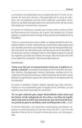 Noticias
109
La iniciativa fue elaborada tras la catástrofe del 27/2 por la Co-
misión de Inclusión Social y Discapacidad de la casa de estu-
dios, con el propósito que los entes públicos y privados consi-
deren la variable discapacidad en la reconstrucción de las zonas
afectadas por el terremoto y tsunami.
El seremi de Gobierno recordó que meses atrás recibió el Plan
de Reconstrucción Inclusiva de manos del académico Cristian
Salazar, y posteriormente entregó el documento al Presidente de la
República.
“Este es un proceso que viene a sellar un trabajo pendiente de la so-
ciedad chilena: el tener realmente las condiciones adecuadas para
que aquellas personas que tengan algún tipo de discapacidad pue-
dan encontrar los elementos para sentirse parte de la sociedad. Es
un tema que vamos a trabajar más en esta región porque es una de
las regiones que tiene los índices de mayor discriminación de Chile
y eso debemos cambiarlo”, dijo la autoridad regional.
Satisfacción
“Estoy muy feliz por el reconocimiento hecho por el gobierno re-
gional y nacional”, puntualizó el presidente de la Comisión de Inclu-
sión Social y Discapacidad, Horacio Sanhueza, profesor de la Fa-
cultad de Ciencias Económicas y Administrativas de la UACh, quien
destacó el significativo aporte de Carlos Kaiser en la elaboración de
la propuesta.
En tanto, el profesor Cristian Salazar expresó que este reconoci-
miento es muy importante para el equipo de la Comisión, ya que
significa que están haciendo las cosas bien.
“Es un gran estímulo para seguir desarrollando estas áreas que
las hemos venido trabajando por tres años y nos llena de orgullo,
sobre todo para la UACh que reconozcan que está haciendo bue-
nas prácticas para la sociedad y está contribuyendo a ella”, acotó.
El seremi Mansilla y los docentes universitarios acordaron im-
pulsar un seminario para el mes de marzo de 2011, con el fin de
abordar el tema de la inclusión de las personas con discapaci-
dad.
 