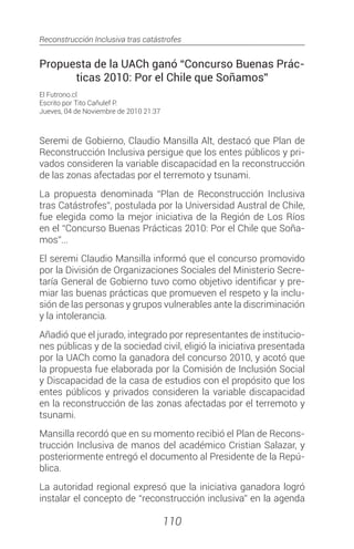 Reconstrucción Inclusiva tras catástrofes
110
Propuesta de la UACh ganó “Concurso Buenas Prác-
ticas 2010: Por el Chile que Soñamos”
El Futrono.cl
Escrito por Tito Cañulef P.
Jueves, 04 de Noviembre de 2010 21:37
Seremi de Gobierno, Claudio Mansilla Alt, destacó que Plan de
Reconstrucción Inclusiva persigue que los entes públicos y pri-
vados consideren la variable discapacidad en la reconstrucción
de las zonas afectadas por el terremoto y tsunami.
La propuesta denominada “Plan de Reconstrucción Inclusiva
tras Catástrofes”, postulada por la Universidad Austral de Chile,
fue elegida como la mejor iniciativa de la Región de Los Ríos
en el “Concurso Buenas Prácticas 2010: Por el Chile que Soña-
mos”...
El seremi Claudio Mansilla informó que el concurso promovido
por la División de Organizaciones Sociales del Ministerio Secre-
taría General de Gobierno tuvo como objetivo identificar y pre-
miar las buenas prácticas que promueven el respeto y la inclu-
sión de las personas y grupos vulnerables ante la discriminación
y la intolerancia.
Añadió que el jurado, integrado por representantes de institucio-
nes públicas y de la sociedad civil, eligió la iniciativa presentada
por la UACh como la ganadora del concurso 2010, y acotó que
la propuesta fue elaborada por la Comisión de Inclusión Social
y Discapacidad de la casa de estudios con el propósito que los
entes públicos y privados consideren la variable discapacidad
en la reconstrucción de las zonas afectadas por el terremoto y
tsunami.
Mansilla recordó que en su momento recibió el Plan de Recons-
trucción Inclusiva de manos del académico Cristian Salazar, y
posteriormente entregó el documento al Presidente de la Repú-
blica.
La autoridad regional expresó que la iniciativa ganadora logró
instalar el concepto de “reconstrucción inclusiva” en la agenda
 