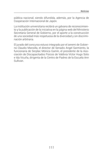 Noticias
111
pública nacional, siendo difundida, además, por la Agencia de
Cooperación Internacional de Japón.
La institución universitaria recibirá un galvano de reconocimien-
to y la publicación de la iniciativa en la página web del Ministerio
Secretaría General de Gobierno, por el aporte a la construcción
de una sociedad más respetuosa de la diversidad y sin discrimi-
nación arbitraria.
El jurado del concurso estuvo integrado por el seremi de Gobier-
no Claudio Mansilla, el director de Senadis Angel Sarmiento, la
funcionaria de Serplac Mónica Gamín, el presidente de la Aso-
ciación de Discapacitados Físicos de Valdivia Víctor Hugo Soto
e Ida Vicuña, dirigenta de la Centro de Padres de la Escuela Ann
Sullivan.
 
 