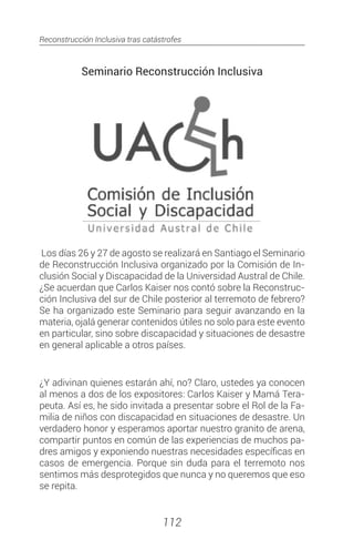 Reconstrucción Inclusiva tras catástrofes
112
Seminario Reconstrucción Inclusiva
Los días 26 y 27 de agosto se realizará en Santiago el Seminario
de Reconstrucción Inclusiva organizado por la Comisión de In-
clusión Social y Discapacidad de la Universidad Austral de Chile.
¿Se acuerdan que Carlos Kaiser nos contó sobre la Reconstruc-
ción Inclusiva del sur de Chile posterior al terremoto de febrero?
Se ha organizado este Seminario para seguir avanzando en la
materia, ojalá generar contenidos útiles no solo para este evento
en particular, sino sobre discapacidad y situaciones de desastre
en general aplicable a otros países.
¿Y adivinan quienes estarán ahí, no? Claro, ustedes ya conocen
al menos a dos de los expositores: Carlos Kaiser y Mamá Tera-
peuta. Así es, he sido invitada a presentar sobre el Rol de la Fa-
milia de niños con discapacidad en situaciones de desastre. Un
verdadero honor y esperamos aportar nuestro granito de arena,
compartir puntos en común de las experiencias de muchos pa-
dres amigos y exponiendo nuestras necesidades específicas en
casos de emergencia. Porque sin duda para el terremoto nos
sentimos más desprotegidos que nunca y no queremos que eso
se repita.
 