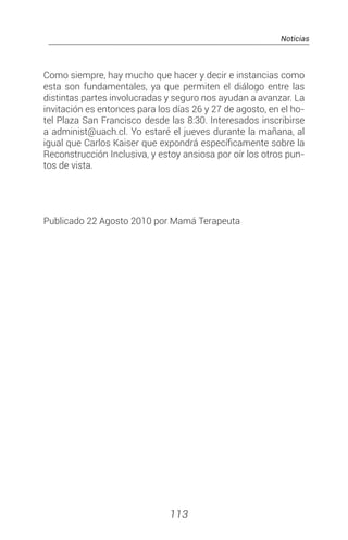 Noticias
113
Como siempre, hay mucho que hacer y decir e instancias como
esta son fundamentales, ya que permiten el diálogo entre las
distintas partes involucradas y seguro nos ayudan a avanzar. La
invitación es entonces para los días 26 y 27 de agosto, en el ho-
tel Plaza San Francisco desde las 8:30. Interesados inscribirse
a administ@uach.cl. Yo estaré el jueves durante la mañana, al
igual que Carlos Kaiser que expondrá específicamente sobre la
Reconstrucción Inclusiva, y estoy ansiosa por oír los otros pun-
tos de vista.
Publicado 22 Agosto 2010 por Mamá Terapeuta
 
 
