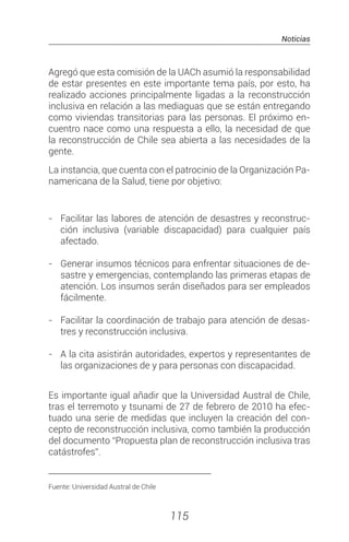 Noticias
115
Agregó que esta comisión de la UACh asumió la responsabilidad
de estar presentes en este importante tema país, por esto, ha
realizado acciones principalmente ligadas a la reconstrucción
inclusiva en relación a las mediaguas que se están entregando
como viviendas transitorias para las personas. El próximo en-
cuentro nace como una respuesta a ello, la necesidad de que
la reconstrucción de Chile sea abierta a las necesidades de la
gente.
La instancia, que cuenta con el patrocinio de la Organización Pa-
namericana de la Salud, tiene por objetivo:
- 	 Facilitar las labores de atención de desastres y reconstruc-
ción inclusiva (variable discapacidad) para cualquier país
afectado.
- 	 Generar insumos técnicos para enfrentar situaciones de de-
sastre y emergencias, contemplando las primeras etapas de
atención. Los insumos serán diseñados para ser empleados
fácilmente.
- 	 Facilitar la coordinación de trabajo para atención de desas-
tres y reconstrucción inclusiva.
- 	 A la cita asistirán autoridades, expertos y representantes de
las organizaciones de y para personas con discapacidad.
Es importante igual añadir que la Universidad Austral de Chile,
tras el terremoto y tsunami de 27 de febrero de 2010 ha efec-
tuado una serie de medidas que incluyen la creación del con-
cepto de reconstrucción inclusiva, como también la producción
del documento “Propuesta plan de reconstrucción inclusiva tras
catástrofes”.
________________________________________
Fuente: Universidad Austral de Chile
 
