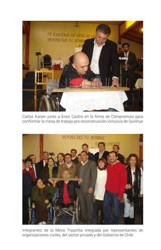 Carlos Kaiser junto a Enso Castro en la firma de Compromiso para
conformar la mesa de trabajo pro reconstrucción inclusiva de Quirihue
Integrantes de la Mesa Tripartita integrada por representantes de
organizaciones civiles, del sector privado y del Gobierno de Chile
 