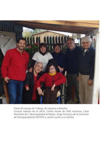 Parte del equipo de Trabajo, de izquiera a derecha:
Cristian Salazar de la UACh, Carlos Kaiser de ONG Inclusiva, Lilian
Monsalve de I. Municipalidad de Maipú, Jorge Carrasco de la Comisión
de Discapacidad de SOFOFA y Jazmin junto a su familia
 