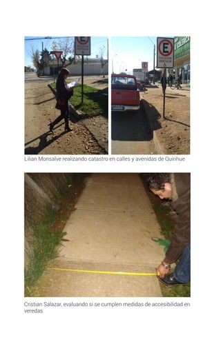 Cristian Salazar, evaluando si se cumplen medidas de accesibilidad en
veredas
Lilian Monsalve realizando catastro en calles y avenidas de Quirihue
 
