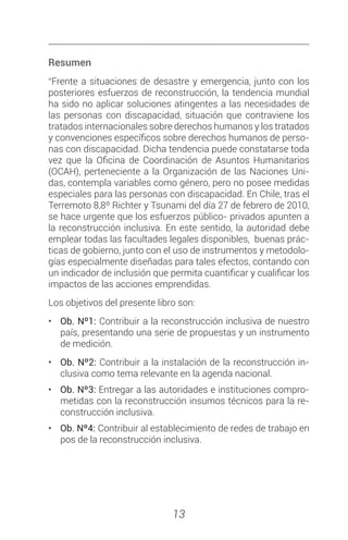 13
Resumen
“Frente a situaciones de desastre y emergencia, junto con los
posteriores esfuerzos de reconstrucción, la tendencia mundial
ha sido no aplicar soluciones atingentes a las necesidades de
las personas con discapacidad, situación que contraviene los
tratados internacionales sobre derechos humanos y los tratados
y convenciones específicos sobre derechos humanos de perso-
nas con discapacidad. Dicha tendencia puede constatarse toda
vez que la Oficina de Coordinación de Asuntos Humanitarios
(OCAH), perteneciente a la Organización de las Naciones Uni-
das, contempla variables como género, pero no posee medidas
especiales para las personas con discapacidad. En Chile, tras el
Terremoto 8,8º Richter y Tsunami del día 27 de febrero de 2010,
se hace urgente que los esfuerzos público- privados apunten a
la reconstrucción inclusiva. En este sentido, la autoridad debe
emplear todas las facultades legales disponibles, buenas prác-
ticas de gobierno, junto con el uso de instrumentos y metodolo-
gías especialmente diseñadas para tales efectos, contando con
un indicador de inclusión que permita cuantificar y cualificar los
impactos de las acciones emprendidas.
Los objetivos del presente libro son:
•	 Ob. Nº1: Contribuir a la reconstrucción inclusiva de nuestro
país, presentando una serie de propuestas y un instrumento
de medición.
•	 Ob. Nº2: Contribuir a la instalación de la reconstrucción in-
clusiva como tema relevante en la agenda nacional.
•	 Ob. Nº3: Entregar a las autoridades e instituciones compro-
metidas con la reconstrucción insumos técnicos para la re-
construcción inclusiva.
•	 Ob. Nº4: Contribuir al establecimiento de redes de trabajo en
pos de la reconstrucción inclusiva.
 