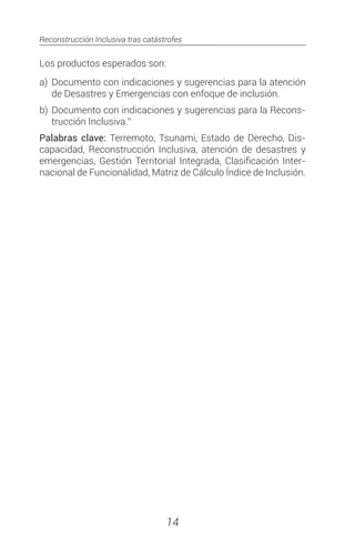 Reconstrucción Inclusiva tras catástrofes
14
Los productos esperados son:
a)	Documento con indicaciones y sugerencias para la atención
de Desastres y Emergencias con enfoque de inclusión.
b)	Documento con indicaciones y sugerencias para la Recons-
trucción Inclusiva.”
Palabras clave: Terremoto, Tsunami, Estado de Derecho, Dis-
capacidad, Reconstrucción Inclusiva, atención de desastres y
emergencias, Gestión Territorial Integrada, Clasificación Inter-
nacional de Funcionalidad, Matriz de Cálculo Índice de Inclusión.
 