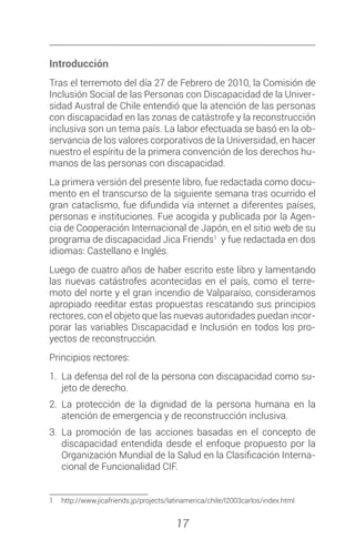 17
Introducción
Tras el terremoto del día 27 de Febrero de 2010, la Comisión de
Inclusión Social de las Personas con Discapacidad de la Univer-
sidad Austral de Chile entendió que la atención de las personas
con discapacidad en las zonas de catástrofe y la reconstrucción
inclusiva son un tema país. La labor efectuada se basó en la ob-
servancia de los valores corporativos de la Universidad, en hacer
nuestro el espíritu de la primera convención de los derechos hu-
manos de las personas con discapacidad.
La primera versión del presente libro, fue redactada como docu-
mento en el transcurso de la siguiente semana tras ocurrido el
gran cataclismo, fue difundida vía internet a diferentes países,
personas e instituciones. Fue acogida y publicada por la Agen-
cia de Cooperación Internacional de Japón, en el sitio web de su
programa de discapacidad Jica Friends1
y fue redactada en dos
idiomas: Castellano e Inglés.
Luego de cuatro años de haber escrito este libro y lamentando
las nuevas catástrofes acontecidas en el país, como el terre-
moto del norte y el gran incendio de Valparaíso, consideramos
apropiado reeditar estas propuestas rescatando sus principios
rectores, con el objeto que las nuevas autoridades puedan incor-
porar las variables Discapacidad e Inclusión en todos los pro-
yectos de reconstrucción.
Principios rectores:
1.	 La defensa del rol de la persona con discapacidad como su-
jeto de derecho.
2.	La protección de la dignidad de la persona humana en la
atención de emergencia y de reconstrucción inclusiva.
3.	La promoción de las acciones basadas en el concepto de
discapacidad entendida desde el enfoque propuesto por la
Organización Mundial de la Salud en la Clasificación Interna-
cional de Funcionalidad CIF.
1	http://www.jicafriends.jp/projects/latinamerica/chile/l2003carlos/index.html
 