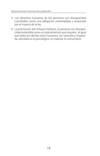 Reconstrucción Inclusiva tras catástrofes
18
4.	Los derechos humanos de las personas con discapacidad
concebidos como una obligación contemplada y amparada
por el imperio de la ley.
5.	 La promoción del enfoque holístico, la persona con discapa-
cidad entendida como un todo dinámico que requiere, al igual
que todos los demás seres humanos, ser valorada y respeta-
da, atendida en lo psicológico, lo material, lo comunitario.
 