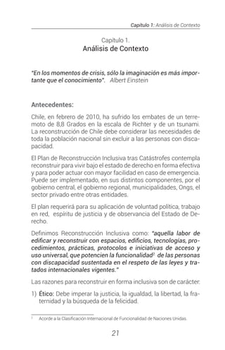 Capítulo 1: Análisis de Contexto
21
Capítulo 1.
Análisis de Contexto
“En los momentos de crisis, sólo la imaginación es más impor-
tante que el conocimiento”. Albert Einstein
Antecedentes:
Chile, en febrero de 2010, ha sufrido los embates de un terre-
moto de 8,8 Grados en la escala de Richter y de un tsunami.
La reconstrucción de Chile debe considerar las necesidades de
toda la población nacional sin excluir a las personas con disca-
pacidad.
El Plan de Reconstrucción Inclusiva tras Catástrofes contempla
reconstruir para vivir bajo el estado de derecho en forma efectiva
y para poder actuar con mayor facilidad en caso de emergencia.
Puede ser implementado, en sus distintos componentes, por el
gobierno central, el gobierno regional, municipalidades, Ongs, el
sector privado entre otras entidades.
El plan requerirá para su aplicación de voluntad política, trabajo
en red, espíritu de justicia y de observancia del Estado de De-
recho.
Definimos Reconstrucción Inclusiva como: “aquella labor de
edificar y reconstruir con espacios, edificios, tecnologías, pro-
cedimientos, prácticas, protocolos e iniciativas de acceso y
uso universal, que potencien la funcionalidad2
de las personas
con discapacidad sustentada en el respeto de las leyes y tra-
tados internacionales vigentes.”
Las razones para reconstruir en forma inclusiva son de carácter:
1)	 Ético: Debe imperar la justicia, la igualdad, la libertad, la fra-
ternidad y la búsqueda de la felicidad.
2
	 Acorde a la Clasificación Internacional de Funcionalidad de Naciones Unidas.
 