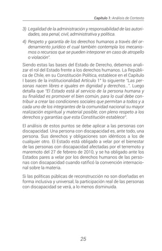 Capítulo 1: Análisis de Contexto
25
3)	 Legalidad de la administración y responsabilidad de las autori-
dades, sea penal, civil, administrativa y política.
4)	Respeto y garantía de los derechos humanos a través del or-
denamiento jurídico el cual también contempla los mecanis-
mos o recursos que se pueden interponer en caso de atropello
o violación”.
Siendo estas las bases del Estado de Derecho, debemos anali-
zar el rol del Estado frente a los derechos humanos. La Repúbli-
ca de Chile, en su Constitución Política, establece en el Capítulo
I bases de la institucionalidad Artículo 1° lo siguiente “Las per-
sonas nacen libres e iguales en dignidad y derechos…”. Luego
detalla que “El Estado está al servicio de la persona humana y
su finalidad es promover el bien común, para lo cual debe con-
tribuir a crear las condiciones sociales que permitan a todos y a
cada uno de los integrantes de la comunidad nacional su mayor
realización espiritual y material posible, con pleno respeto a los
derechos y garantías que esta Constitución establece”.
El análisis de estos puntos se debe aplicar a las personas con
discapacidad. Una persona con discapacidad es, ante todo, una
persona. Sus derechos y obligaciones son idénticos a los de
cualquier otro. El Estado está obligado a velar por el bienestar
de las personas con discapacidad afectadas por el terremoto y
maremoto del 27 de febrero de 2010, y se ha obligado ante los
Estados pares a velar por los derechos humanos de las perso-
nas con discapacidad cuando ratificó la convención internacio-
nal sobre la materia.
Si las políticas públicas de reconstrucción no son diseñadas en
forma inclusiva y universal, la participación real de las personas
con discapacidad se verá, a lo menos disminuida.
 