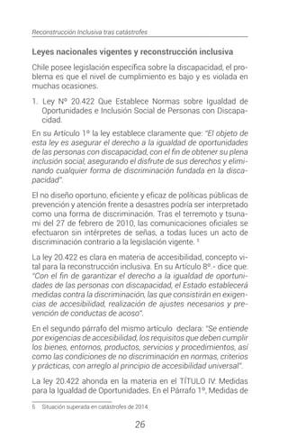 Reconstrucción Inclusiva tras catástrofes
26
Leyes nacionales vigentes y reconstrucción inclusiva
Chile posee legislación específica sobre la discapacidad, el pro-
blema es que el nivel de cumplimiento es bajo y es violada en
muchas ocasiones.
1.		Ley Nº 20.422 Que Establece Normas sobre Igualdad de
Oportunidades e Inclusión Social de Personas con Discapa-
cidad.
En su Artículo 1º la ley establece claramente que: “El objeto de
esta ley es asegurar el derecho a la igualdad de oportunidades
de las personas con discapacidad, con el fin de obtener su plena
inclusión social, asegurando el disfrute de sus derechos y elimi-
nando cualquier forma de discriminación fundada en la disca-
pacidad”.
El no diseño oportuno, eficiente y eficaz de políticas públicas de
prevención y atención frente a desastres podría ser interpretado
como una forma de discriminación. Tras el terremoto y tsuna-
mi del 27 de febrero de 2010, las comunicaciones oficiales se
efectuaron sin intérpretes de señas, a todas luces un acto de
discriminación contrario a la legislación vigente. 5
La ley 20.422 es clara en materia de accesibilidad, concepto vi-
tal para la reconstrucción inclusiva. En su Artículo 8º.- dice que:
“Con el fin de garantizar el derecho a la igualdad de oportuni-
dades de las personas con discapacidad, el Estado establecerá
medidas contra la discriminación, las que consistirán en exigen-
cias de accesibilidad, realización de ajustes necesarios y pre-
vención de conductas de acoso”.
En el segundo párrafo del mismo artículo declara: “Se entiende
por exigencias de accesibilidad, los requisitos que deben cumplir
los bienes, entornos, productos, servicios y procedimientos, así
como las condiciones de no discriminación en normas, criterios
y prácticas, con arreglo al principio de accesibilidad universal”.
La ley 20.422 ahonda en la materia en el TÍTULO IV: Medidas
para la Igualdad de Oportunidades. En el Párrafo 1º, Medidas de
5	 Situación superada en catástrofes de 2014.
 