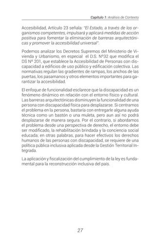Capítulo 1: Análisis de Contexto
27
Accesibilidad, Artículo 23 señala: “El Estado, a través de los or-
ganismos competentes, impulsará y aplicará medidas de acción
positiva para fomentar la eliminación de barreras arquitectóni-
cas y promover la accesibilidad universal”.
Podemos analizar los Decretos Supremos del Ministerio de Vi-
vienda y Urbanismo, en especial el D.S. Nº32 que modifica el
DS Nº 201, que establece la Accesibilidad de Personas con dis-
capacidad a edificios de uso público y edificación colectiva. Las
normativas regulan las gradientes de rampas, los anchos de las
puertas, los pasamanos y otros elementos importantes para ga-
rantizar la accesibilidad.
El enfoque de funcionalidad esclarece que la discapacidad es un
fenómeno dinámico en relación con el entorno físico y cultural.
Las barreras arquitectónicas disminuyen la funcionalidad de una
persona con discapacidad física para desplazarse. Si centramos
el problema en la persona, bastaría con entregarle alguna ayuda
técnica como un bastón o una muleta, pero aun así no podrá
desplazarse de manera segura. Por el contrario, si abordamos
el problema desde una perspectiva de derecho, el entorno debe
ser modificado, la rehabilitación brindada y la conciencia social
educada; en otras palabras, para hacer efectivos los derechos
humanos de las personas con discapacidad, se requiere de una
política pública inclusiva aplicada desde la Gestión Territorial In-
tegrada.
La aplicación y fiscalización del cumplimiento de la ley es funda-
mental para la reconstrucción inclusiva del país.
 