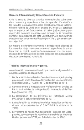 Reconstrucción Inclusiva tras catástrofes
28
Derecho Internacional y Reconstrucción Inclusiva
Chile ha suscrito diversos tratados internacionales sobre dere-
chos humanos y específicos sobre discapacidad. En relación a
los tratados internacionales sobre derechos humanos, la Cons-
titución Política de Chile, en el artículo 5º, inciso 2º, establece
que los órganos del Estado tienen el “deber (de) respetar y pro-
mover (los derechos esenciales que emanan de la naturaleza
humana) garantizados por esta Constitución, así como por los
tratados internacionales ratificados por Chile y que se encuen-
tren vigentes”.
En materia de derechos humanos y discapacidad, algunos de
los acuerdos abajo mencionados no son específicos de la ma-
teria, pero su espíritu y aplicación cumplen con velar por la pro-
moción de derechos en los que las personas con discapacidad
destacan como grupo vulnerable.
Tratados Internacionales vigentes.
A continuación hacemos un listado que contiene algunos de los
acuerdos vigentes en el año 2010:
1.	 Declaración Universal de los Derechos Humanos, Adoptada y
proclamada por la Asamblea General de las Naciones Unidas
en su resolución 217 A (III), de 10 de diciembre de 1948.
2.	 Convenio sobre la Readaptación Profesional y el Empleo de
Personas Inválidas de la Organización Internacional del Tra-
bajo (Convenio 159).
3.	La Declaración de los Derechos del Retrasado Mental
(AG.26/2856, del 20 de diciembre de 1971).
4.	 La Declaración de los Derechos de los Impedidos de las Na-
ciones Unidas (resolución Nº 3.447 del 9 de diciembre de
1975).
5.	 El Programa de Acción Mundial para las Personas con Disca-
pacidad, aprobado por la Asamblea General de las Naciones
Unidas (resolución 37/52, del 3 de diciembre de 1982).
 