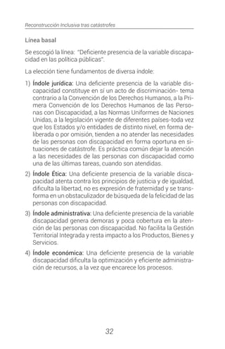 Reconstrucción Inclusiva tras catástrofes
32
Línea basal
Se escogió la línea: “Deficiente presencia de la variable discapa-
cidad en las política públicas”.
La elección tiene fundamentos de diversa índole:
1)	 Índole jurídica: Una deficiente presencia de la variable dis-
capacidad constituye en sí un acto de discriminación- tema
contrario a la Convención de los Derechos Humanos, a la Pri-
mera Convención de los Derechos Humanos de las Perso-
nas con Discapacidad, a las Normas Uniformes de Naciones
Unidas, a la legislación vigente de diferentes países-toda vez
que los Estados y/o entidades de distinto nivel, en forma de-
liberada o por omisión, tienden a no atender las necesidades
de las personas con discapacidad en forma oportuna en si-
tuaciones de catástrofe. Es práctica común dejar la atención
a las necesidades de las personas con discapacidad como
una de las últimas tareas, cuando son atendidas.
2)	 Índole Ética: Una deficiente presencia de la variable disca-
pacidad atenta contra los principios de justicia y de igualdad,
dificulta la libertad, no es expresión de fraternidad y se trans-
forma en un obstaculizador de búsqueda de la felicidad de las
personas con discapacidad.
3)	 Índole administrativa: Una deficiente presencia de la variable
discapacidad genera demoras y poca cobertura en la aten-
ción de las personas con discapacidad. No facilita la Gestión
Territorial Integrada y resta impacto a los Productos, Bienes y
Servicios.
4)	 Índole económica: Una deficiente presencia de la variable
discapacidad dificulta la optimización y eficiente administra-
ción de recursos, a la vez que encarece los procesos.
 