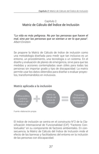 Capítulo 2: Matriz de Cálculo del Índice de Inclusión
37
Capítulo 2.
Matriz de Cálculo del Índice de Inclusión
“La vida es más peligrosa. No por las personas que hacen el
mal, sino por las personas que se sientan a ver lo que pasa”.
Albert Einstein
Se propone la Matriz de Cálculo de índice de inclusión como
una metodología diseñada para medir que tan inclusivo es un
entorno, un procedimiento, una tecnología o un sistema. En el
diseño y evaluación de planes de emergencia, sirve para que las
medidas y acciones contempladas sean útiles para todas las
personas sin importar grado y tipo de discapacidad. La matriz
permite usar los datos obtenidos para diseñar o evaluar proyec-
tos, transformándolos en inclusivos.
Matriz aplicada a la inclusión
Fuente: elaboración propia
El índice de inclusión se centra en el constructo N°2 de la Cla-
sificación Internacional de Funcionalidad (CIF) “Factores Con-
textuales” en su componente de factores ambientales. En con-
secuencia, la Matriz de Cálculo del Índice de Inclusión mide el
efecto de las barreras y facilitadores del entorno en la inclusión
de las personas con discapacidad.
 