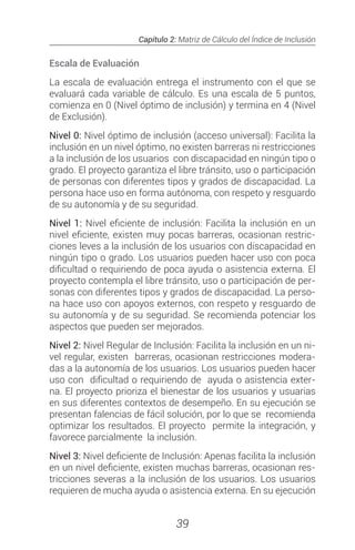 Capítulo 2: Matriz de Cálculo del Índice de Inclusión
39
Escala de Evaluación
La escala de evaluación entrega el instrumento con el que se
evaluará cada variable de cálculo. Es una escala de 5 puntos,
comienza en 0 (Nivel óptimo de inclusión) y termina en 4 (Nivel
de Exclusión).
Nivel 0: Nivel óptimo de inclusión (acceso universal): Facilita la
inclusión en un nivel óptimo, no existen barreras ni restricciones
a la inclusión de los usuarios con discapacidad en ningún tipo o
grado. El proyecto garantiza el libre tránsito, uso o participación
de personas con diferentes tipos y grados de discapacidad. La
persona hace uso en forma autónoma, con respeto y resguardo
de su autonomía y de su seguridad.
Nivel 1: Nivel eficiente de inclusión: Facilita la inclusión en un
nivel eficiente, existen muy pocas barreras, ocasionan restric-
ciones leves a la inclusión de los usuarios con discapacidad en
ningún tipo o grado. Los usuarios pueden hacer uso con poca
dificultad o requiriendo de poca ayuda o asistencia externa. El
proyecto contempla el libre tránsito, uso o participación de per-
sonas con diferentes tipos y grados de discapacidad. La perso-
na hace uso con apoyos externos, con respeto y resguardo de
su autonomía y de su seguridad. Se recomienda potenciar los
aspectos que pueden ser mejorados.
Nivel 2: Nivel Regular de Inclusión: Facilita la inclusión en un ni-
vel regular, existen barreras, ocasionan restricciones modera-
das a la autonomía de los usuarios. Los usuarios pueden hacer
uso con dificultad o requiriendo de ayuda o asistencia exter-
na. El proyecto prioriza el bienestar de los usuarios y usuarias
en sus diferentes contextos de desempeño. En su ejecución se
presentan falencias de fácil solución, por lo que se recomienda
optimizar los resultados. El proyecto permite la integración, y
favorece parcialmente la inclusión.
Nivel 3: Nivel deficiente de Inclusión: Apenas facilita la inclusión
en un nivel deficiente, existen muchas barreras, ocasionan res-
tricciones severas a la inclusión de los usuarios. Los usuarios
requieren de mucha ayuda o asistencia externa. En su ejecución
 