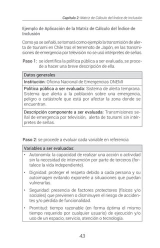 Capítulo 2: Matriz de Cálculo del Índice de Inclusión
43
Ejemplo de Aplicación de la Matriz de Cálculo del Índice de
Inclusión
Como ya se señaló, se tomará como ejemplo la transmisión de aler-
ta de tsunami en Chile tras el terremoto de Japón, en las transmi-
siones de emergencia por televisión no se usó intérpretes de señas.
Paso 1: 	se identifica la política pública a ser evaluada, se proce-
de a hacer una breve descripción de ella.
Datos generales
Institución: Oficina Nacional de Emergencias ONEMI
Política pública a ser evaluada: Sistema de alerta temprana.
Sistema que alerta a la población sobre una emergencia,
peligro o catástrofe que está por afectar la zona donde se
encuentran.
Descripción componente a ser evaluada: Transmisiones se-
ñal de emergencia por televisión, alerta de tsunami sin intér-
pretes de señas.
Paso 2: se procede a evaluar cada variable en referencia
Variables a ser evaluadas:
•	 Autonomía: la capacidad de realizar una acción o actividad
sin la necesidad de intervención por parte de terceros (for-
talece la vida independiente).
•	 Dignidad: proteger el respeto debido a cada persona y su
autoimagen evitando exponerle a situaciones que puedan
vulnerarlas.
•	 Seguridad: presencia de factores protectores (físicos y/o
sociales) que previenen o disminuyen el riesgo de acciden-
tes y/o pérdida de funcionalidad.
•	 Prontitud: tiempo razonable (en forma óptima el mismo
tiempo requerido por cualquier usuario) de ejecución y/o
uso de un espacio, servicio, atención o tecnología.
 