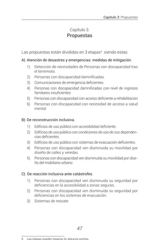 Capítulo 3: Propuestas
47
Capítulo 3.
Propuestas
Las propuestas están divididas en 3 etapas6
siendo estas:
A)	 Atención de desastres y emergencias: medidas de mitigación.
1)	 Detección de necesidades de Personas con discapacidad tras
el terremoto.
2)	 Personas con discapacidad damnificadas.
3)	 Comunicaciones de emergencia deficientes.
4)	 Personas con discapacidad damnificadas con nivel de ingresos
familiares insuficientes
5)	 Personas con discapacidad con acceso deficiente a rehabilitación
6)	 Personas con discapacidad con necesidad de acceso a salud
mental
B)	 De reconstrucción inclusiva.
1)	 Edificios de uso público con accesibilidad deficiente.
2)	 Edificios de uso público con condiciones de uso de sus dependen-
cias deficientes.
3)	 Edificios de uso público con sistemas de evacuación deficientes.
4)	 Personas con discapacidad ven disminuida su movilidad por
diseño de calles y veredas
5)	 Personas con discapacidad ven disminuida su movilidad por dise-
ño del mobiliario urbano
C)		De reacción inclusiva ante catástrofes.
1)	 Personas con discapacidad ven disminuida su seguridad por
deficiencias en la accesibilidad a zonas seguras.
2)	 Personas con discapacidad ven disminuida su seguridad por
deficiencias en los sistemas de evacuación.
3)	 Sistemas de rescate
6	 Las etapas pueden toparse en algunos puntos.
 