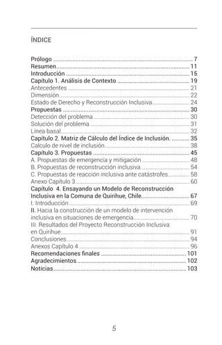 5
ÍNDICE
Prólogo........................................................................................ 7
Resumen.................................................................................... 11
Introducción.............................................................................. 15
Capítulo 1. Análisis de Contexto.............................................. 19
Antecedentes...................................................................................... 21	
Dimensión............................................................................................ 22	
Estado de Derecho y Reconstrucción Inclusiva........................... 24
Propuestas................................................................................ 30	
Detección del problema.................................................................... 30	
Solución del problema....................................................................... 31	
Línea basal........................................................................................... 32
Capítulo 2. Matriz de Cálculo del Índice de Inclusión............. 35	
Calculo de nivel de inclusión............................................................ 38
Capítulo 3. Propuestas............................................................. 45	
A. Propuestas de emergencia y mitigación.................................. 48	
B. Propuestas de reconstrucción inclusiva................................... 54	
C. Propuestas de reacción inclusiva ante catástrofes................ 58
Anexo Capítulo 3................................................................................. 60
Capítulo 4. Ensayando un Modelo de Reconstrucción
Inclusiva en la Comuna de Quirihue, Chile............................... 67
I. Introducción..................................................................................... 69
II. Hacia la construcción de un modelo de intervención
inclusiva en situaciones de emergencia........................................ 70
III. Resultados del Proyecto Reconstrucción Inclusiva
en Quirihue........................................................................................... 91
Conclusiones....................................................................................... 94
Anexos Capítulo 4.............................................................................. 96
Recomendaciones finales...................................................... 101
Agradecimientos.....................................................................102
Noticias....................................................................................103
 
