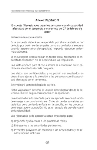 Reconstrucción Inclusiva tras catástrofes
60
Anexo Capítulo 3
Encuesta “Necesidades urgentes personas con discapacidad
afectadas por el terremoto y maremoto del 27 de febrero de
2010”
Instrucciones encuestador.
Esta encuesta deberá ser respondida por el encuestado, o por
defecto por quién se desempeñe como su cuidador, siempre y
cuando la persona con discapacidad no pueda responder en for-
ma autónoma.
El encuestador deberá hablar en forma clara, facilitando al en-
cuestado responder. No se debe inducir las respuestas.
Las instrucciones para el encuestador se encuentran entre pa-
réntesis al costado de cada pregunta.
Los datos son confidenciales y no podrán ser empleados en
otras áreas ajenas a la atención a las personas con discapaci-
dad afectadas por el terremoto.
Se empleará la metodología de barrido.
Ficha Validada en Terreno: El usuario debe marcar desde la se-
lección SÍ o NO según corresponda en la aplicación.
La encuesta ha sido diseñada para ser aplicada en una situación
de emergencia como la vivida en Chile, sin perder su validez es-
tadística, pero poniendo énfasis en la sencillez en los procesos
de encuestado y tabulación. No es un estudio de prevalencia ni
de funcionalidad.
Los resultados de la encuesta serán empleados para:
a)	 Organizar ayuda eficaz a los problemas reales.
b)	 Entregarlos a las autoridades pertinentes.
c)	Presentar proyectos de atención a las necesidades y de re-
construcción inclusiva.
 