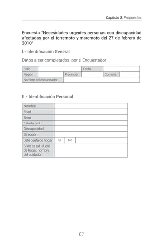 Capítulo 3: Propuestas
61
Encuesta “Necesidades urgentes personas con discapacidad
afectadas por el terremoto y maremoto del 27 de febrero de
2010”
I.- Identificación General
Datos a ser completados por el Encuestador
Folio Fecha
Región Provincia Comuna
Nombre del encuestador
II.- Identificación Personal
Nombre
Edad
Sexo
Estado civil
Discapacidad
Dirección
Jefe o jefa de hogar Sí No
Si no es Ud. el jefe
de hogar, nombre
del cuidador
 