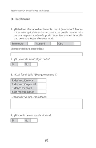 Reconstrucción Inclusiva tras catástrofes
62
III.- Cuestionario
1.	 ¿Usted fue afectado directamente por…? (la opción 2 Tsuna-
mi es sólo aplicable en zona costera, se puede marcar más
de una respuesta, además pudo haber tsunami en la locali-
dad pero no afectar al encuestado).
Terremoto Tsunami Otro
Si respondió otro, especificar:
2.	 ¿Su vivienda sufrió algún daño?
Sí No
3.	 ¿Cuál fue el daño? (Marque con una X)
1. destrucción total
2. destrucción parcial
3. daños menores
4. no registra daños
Describa brevemente los daños:
4.	 ¿Disponía de una ayuda técnica?.
Sí No
 